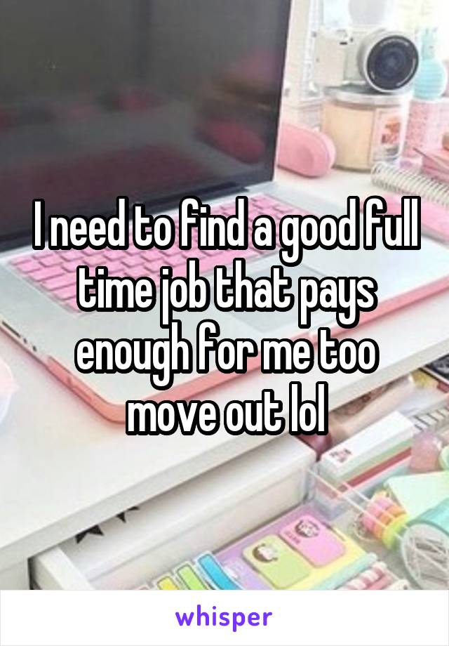 I need to find a good full time job that pays enough for me too move out lol