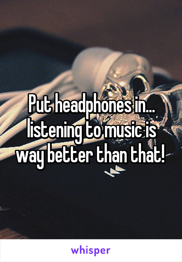 Put headphones in... listening to music is way better than that! 