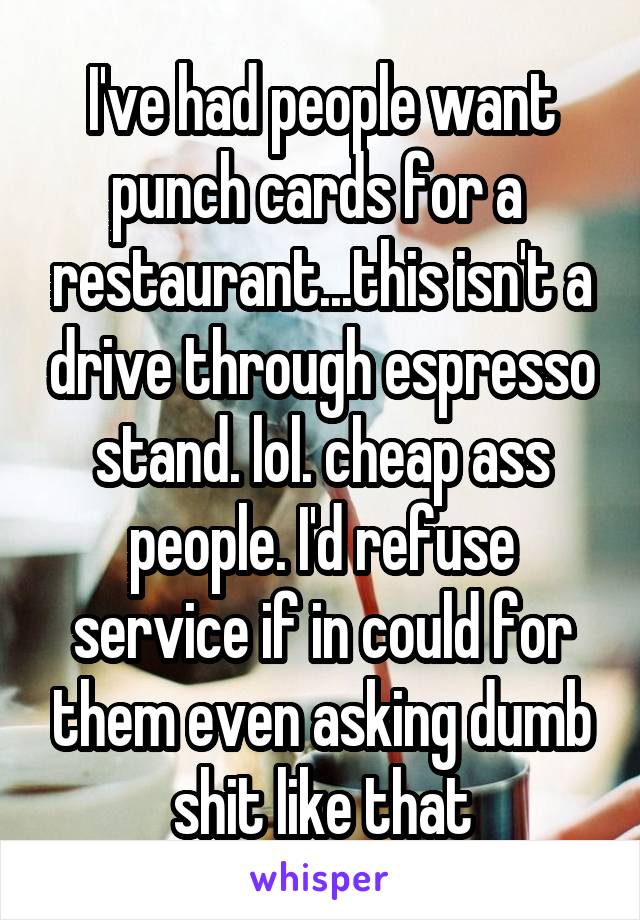 I've had people want punch cards for a  restaurant...this isn't a drive through espresso stand. lol. cheap ass people. I'd refuse service if in could for them even asking dumb shit like that