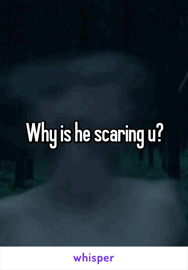 Why is he scaring u?