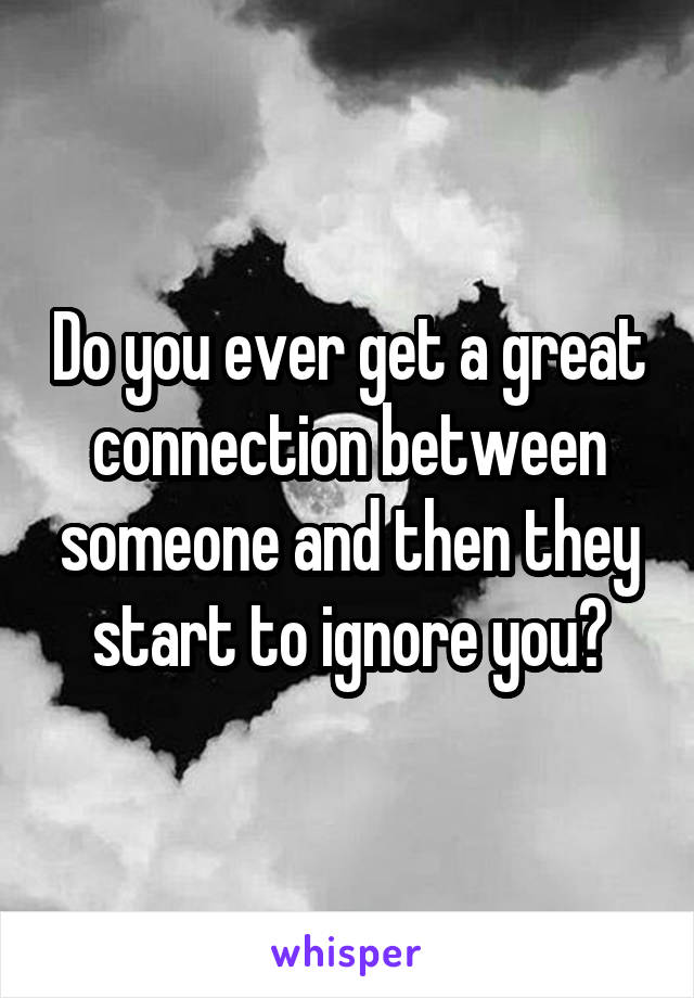 Do you ever get a great connection between someone and then they start to ignore you?