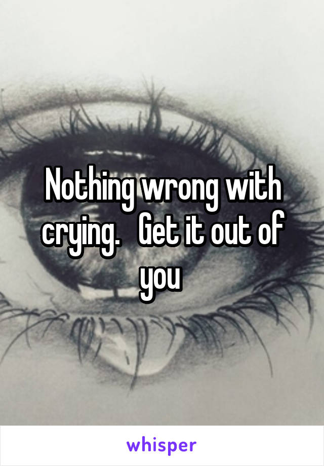 Nothing wrong with crying.   Get it out of you 