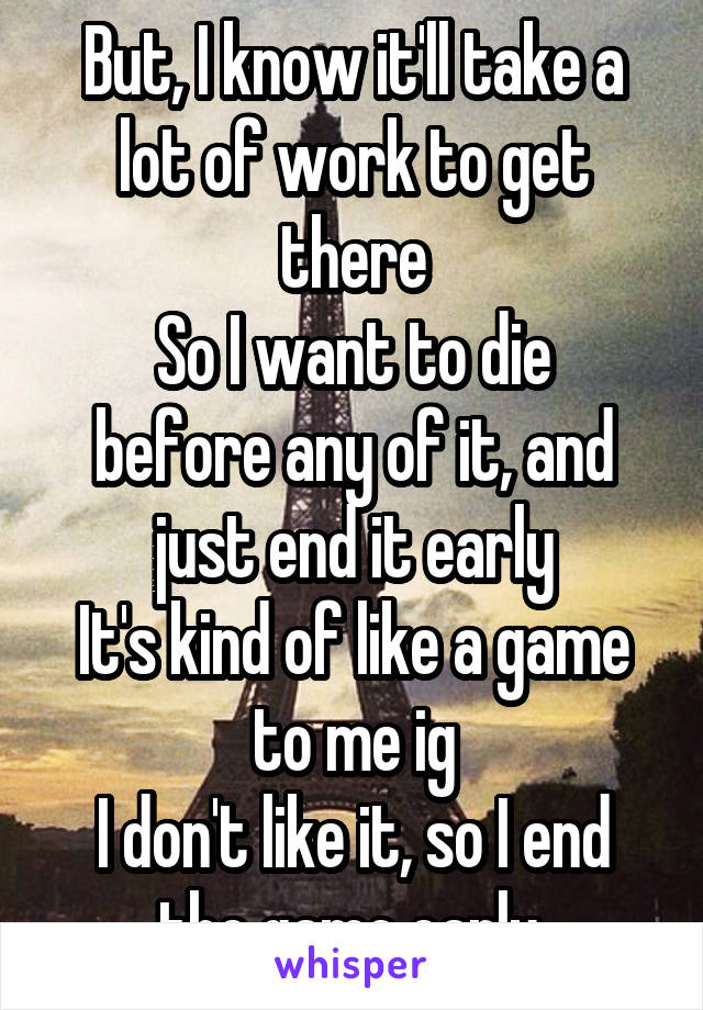 But, I know it'll take a lot of work to get there
So I want to die before any of it, and just end it early
It's kind of like a game to me ig
I don't like it, so I end the game early 