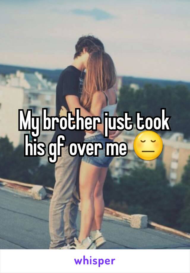 My brother just took his gf over me 😔