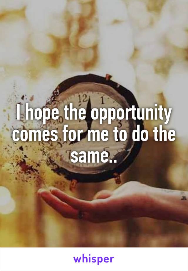 I hope the opportunity comes for me to do the same..