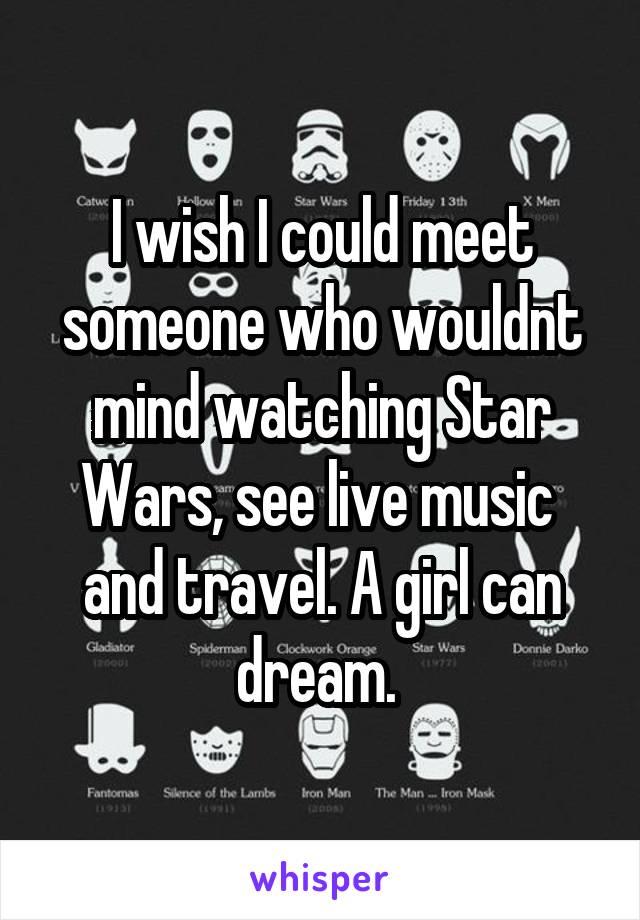 I wish I could meet someone who wouldnt mind watching Star Wars, see live music  and travel. A girl can dream. 