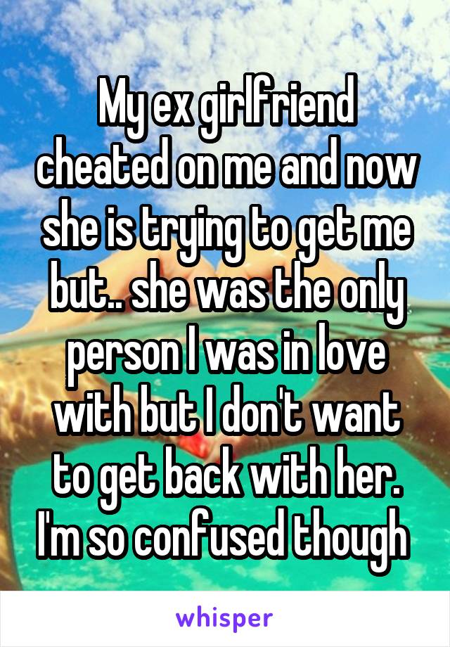 My ex girlfriend cheated on me and now she is trying to get me but.. she was the only person I was in love with but I don't want to get back with her. I'm so confused though 