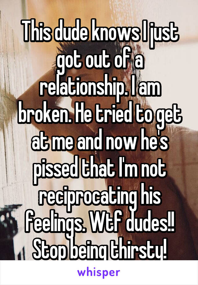 This dude knows I just got out of a relationship. I am broken. He tried to get at me and now he's pissed that I'm not reciprocating his feelings. Wtf dudes!! Stop being thirsty!