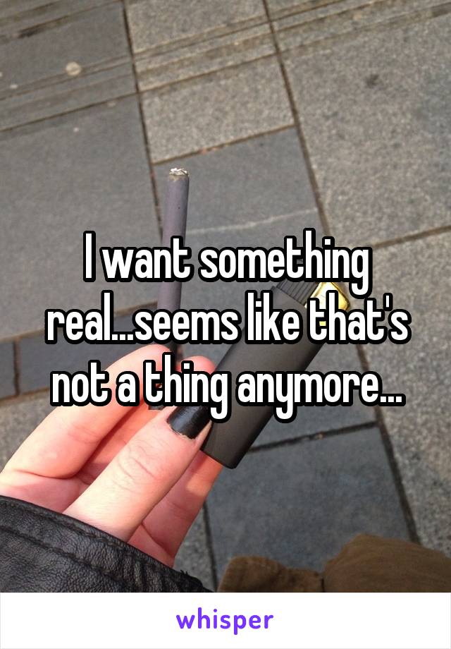 I want something real...seems like that's not a thing anymore...