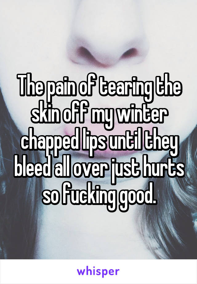 The pain of tearing the skin off my winter chapped lips until they bleed all over just hurts so fucking good.