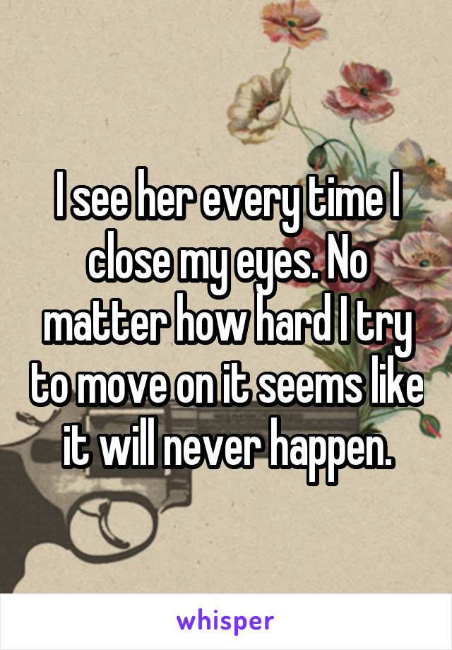 I see her every time I close my eyes. No matter how hard I try to move on it seems like it will never happen.