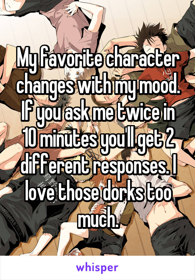 My favorite character changes with my mood. If you ask me twice in 10 minutes you'll get 2 different responses. I love those dorks too much.