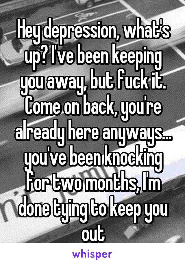 Hey depression, what's up? I've been keeping you away, but fuck it. Come on back, you're already here anyways... you've been knocking for two months, I'm done tying to keep you out