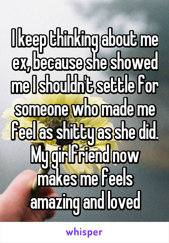 I keep thinking about me ex, because she showed me I shouldn't settle for someone who made me feel as shitty as she did. My girlfriend now makes me feels amazing and loved