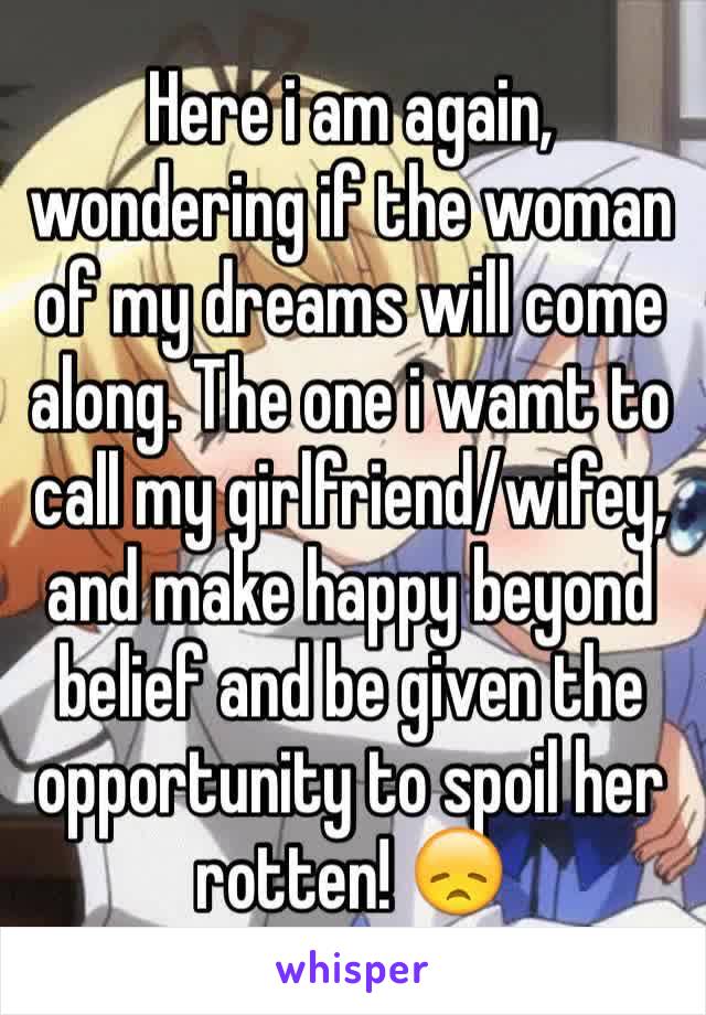 Here i am again, wondering if the woman of my dreams will come along. The one i wamt to call my girlfriend/wifey, and make happy beyond belief and be given the opportunity to spoil her rotten! 😞