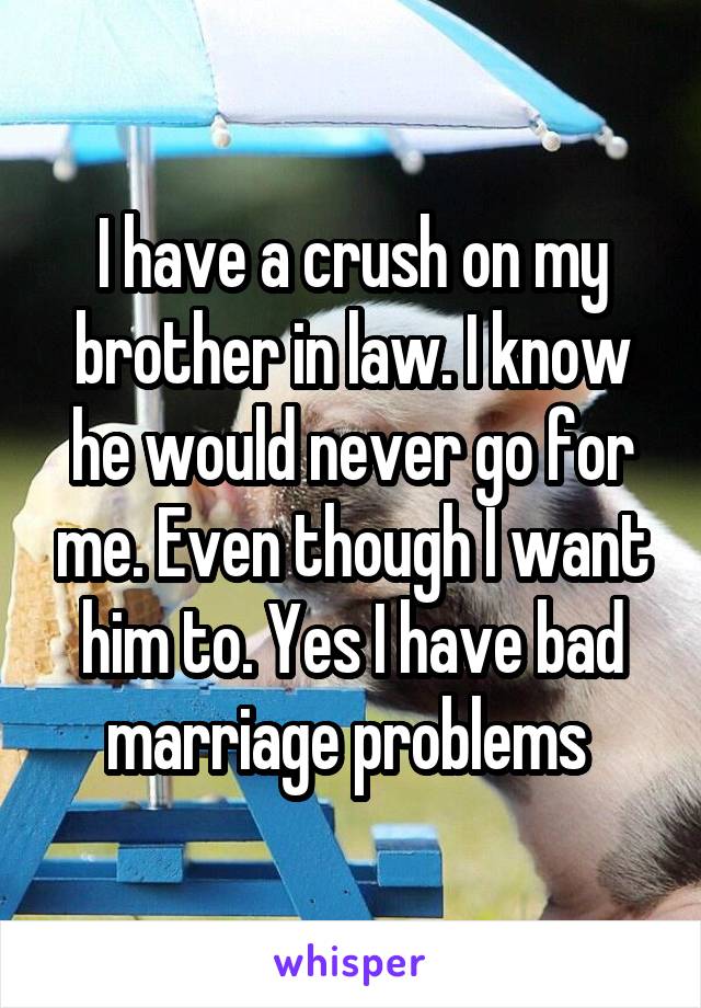 I have a crush on my brother in law. I know he would never go for me. Even though I want him to. Yes I have bad marriage problems 