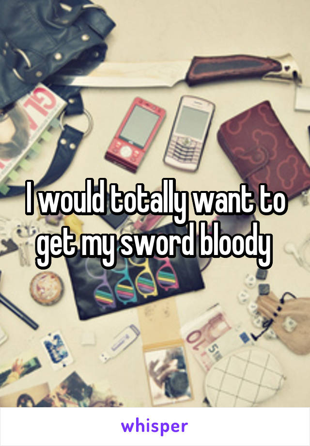 I would totally want to get my sword bloody 