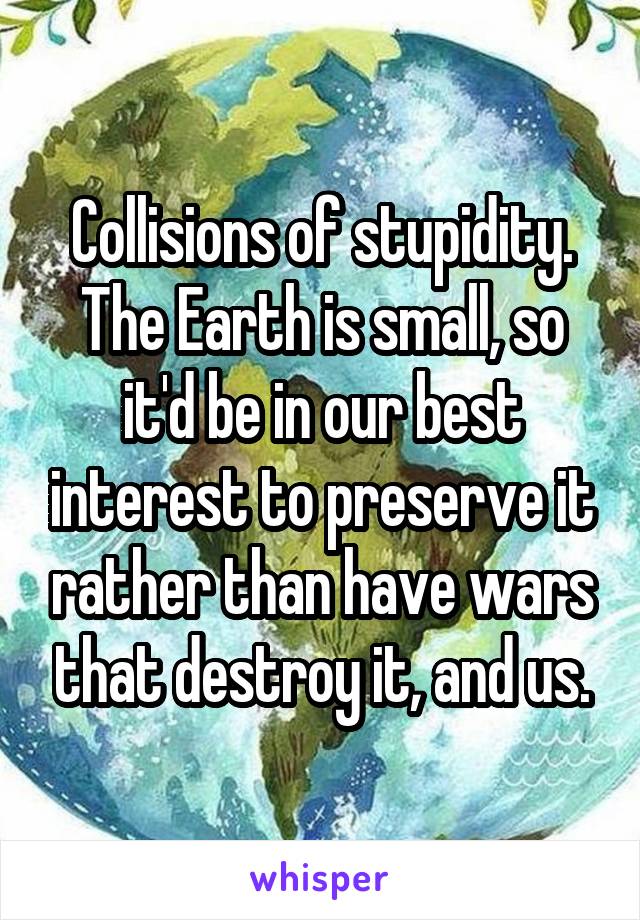 Collisions of stupidity. The Earth is small, so it'd be in our best interest to preserve it rather than have wars that destroy it, and us.