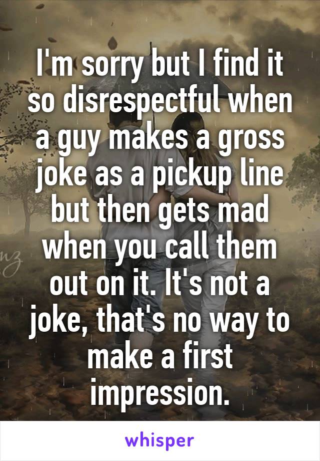 I'm sorry but I find it so disrespectful when a guy makes a gross joke as a pickup line but then gets mad when you call them out on it. It's not a joke, that's no way to make a first impression.