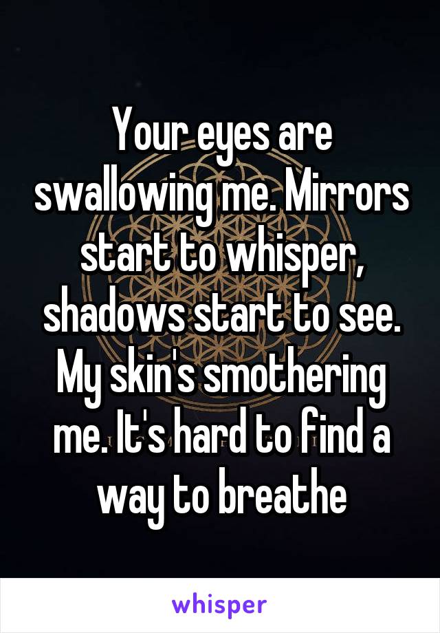 Your eyes are swallowing me. Mirrors start to whisper, shadows start to see. My skin's smothering me. It's hard to find a way to breathe