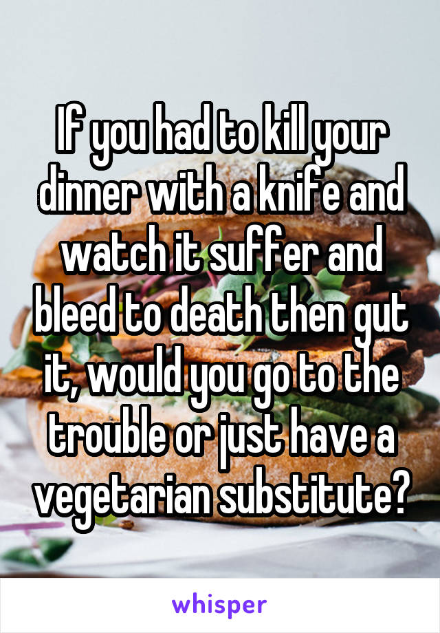 If you had to kill your dinner with a knife and watch it suffer and bleed to death then gut it, would you go to the trouble or just have a vegetarian substitute?