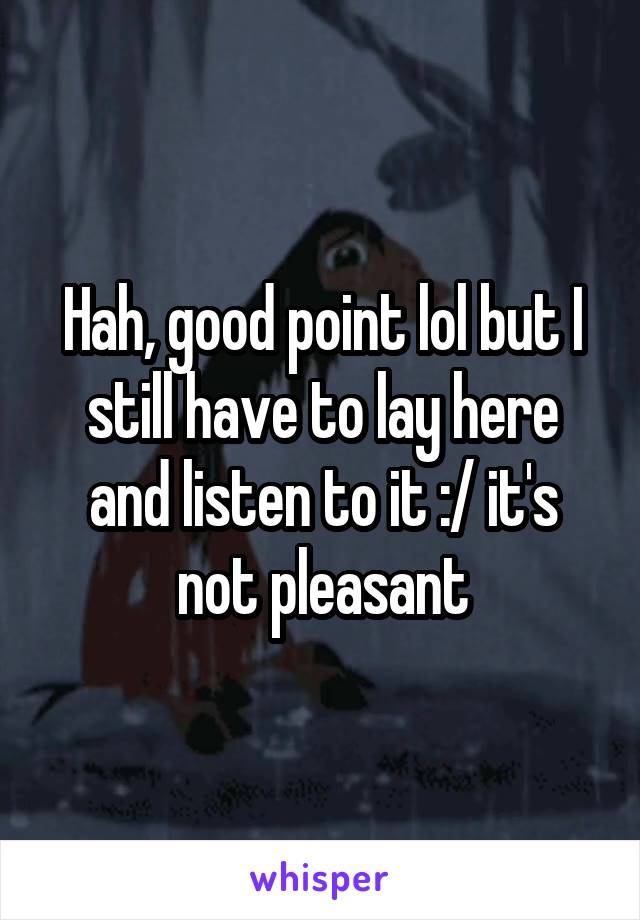 Hah, good point lol but I still have to lay here and listen to it :/ it's not pleasant