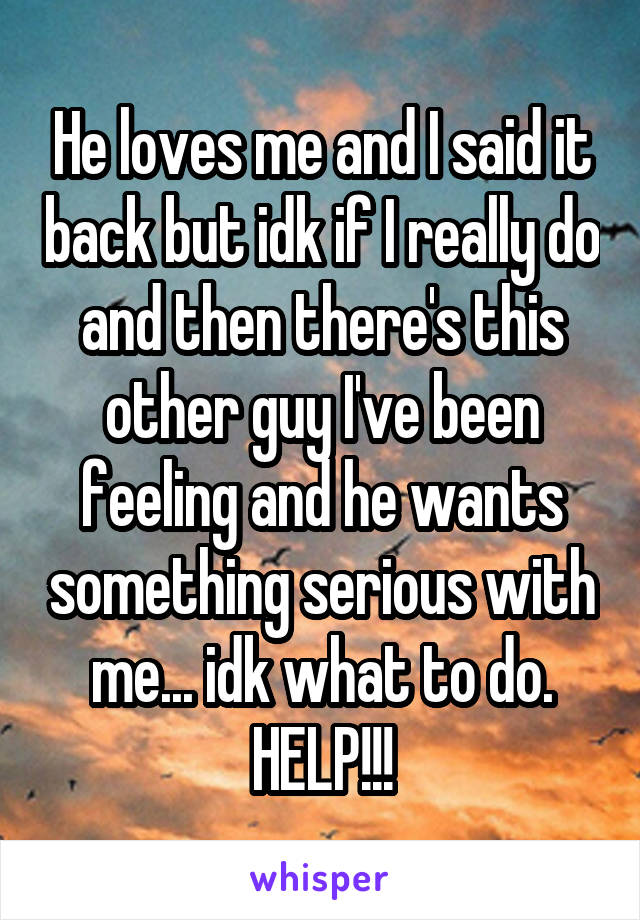 He loves me and I said it back but idk if I really do and then there's this other guy I've been feeling and he wants something serious with me... idk what to do. HELP!!!