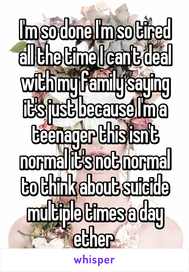 I'm so done I'm so tired all the time I can't deal with my family saying it's just because I'm a teenager this isn't normal it's not normal to think about suicide multiple times a day ether 