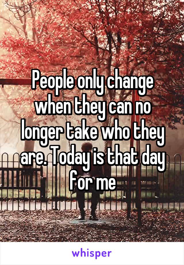 People only change when they can no longer take who they are. Today is that day for me