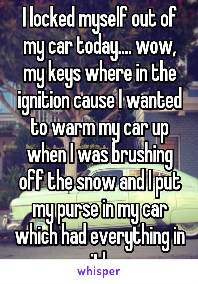 I locked myself out of my car today.... wow, my keys where in the ignition cause I wanted to warm my car up when I was brushing off the snow and I put my purse in my car which had everything in it! 