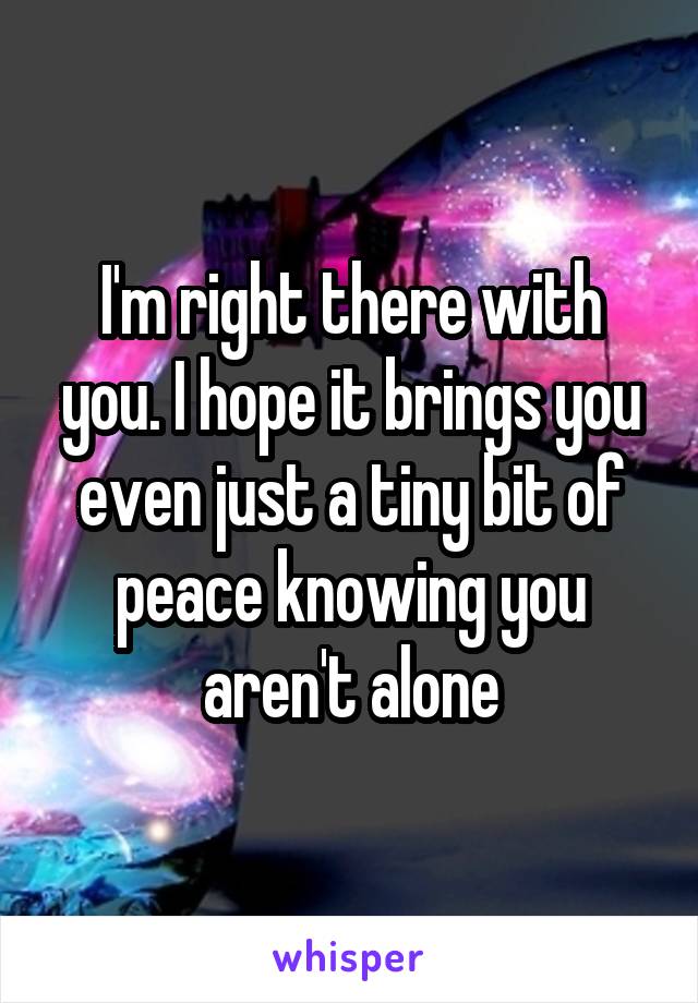 I'm right there with you. I hope it brings you even just a tiny bit of peace knowing you aren't alone