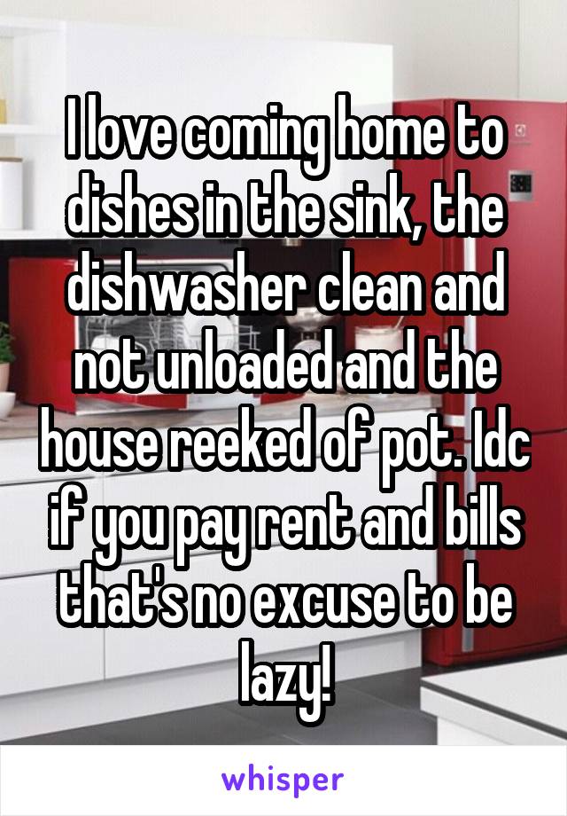 I love coming home to dishes in the sink, the dishwasher clean and not unloaded and the house reeked of pot. Idc if you pay rent and bills that's no excuse to be lazy!