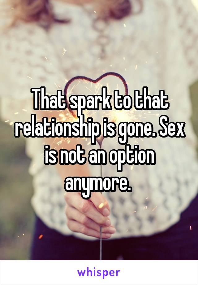 That spark to that relationship is gone. Sex is not an option anymore. 