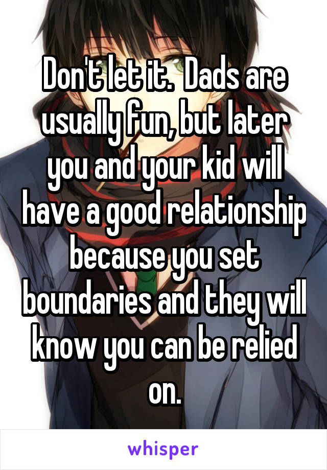 Don't let it.  Dads are usually fun, but later you and your kid will have a good relationship because you set boundaries and they will know you can be relied on.