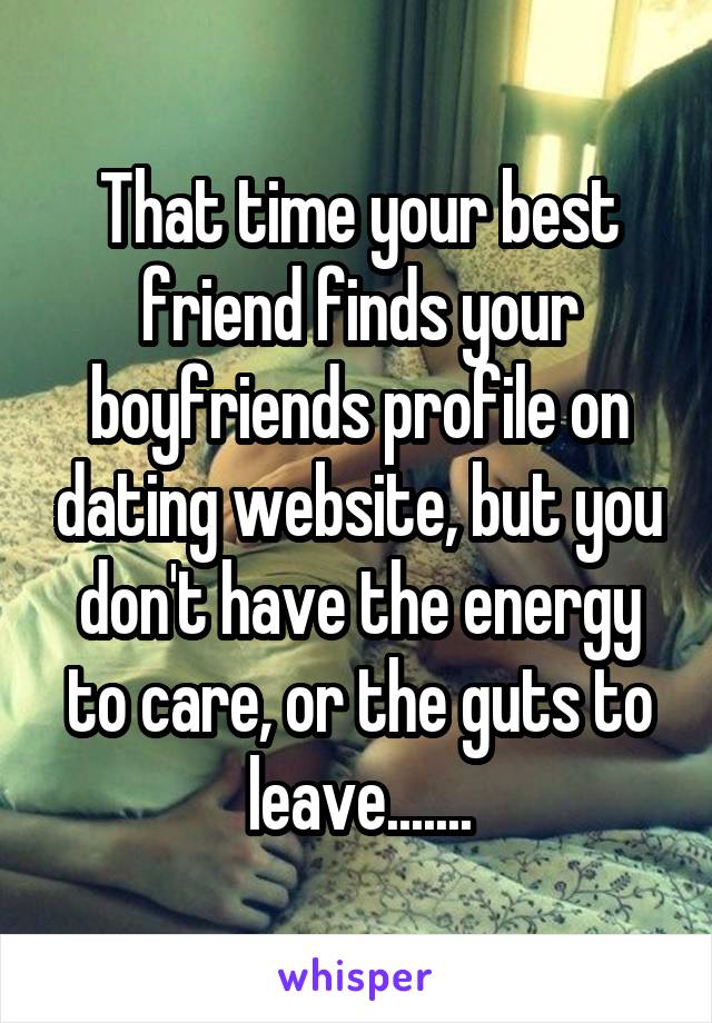 That time your best friend finds your boyfriends profile on dating website, but you don't have the energy to care, or the guts to leave.......