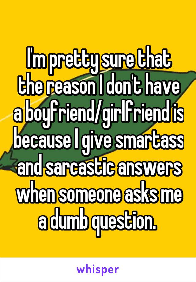 I'm pretty sure that the reason I don't have a boyfriend/girlfriend is because I give smartass and sarcastic answers when someone asks me a dumb question. 