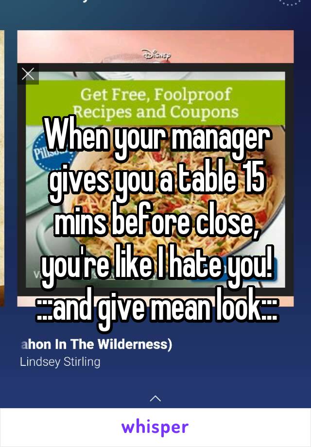 When your manager gives you a table 15 mins before close, you're like I hate you! :::and give mean look:::