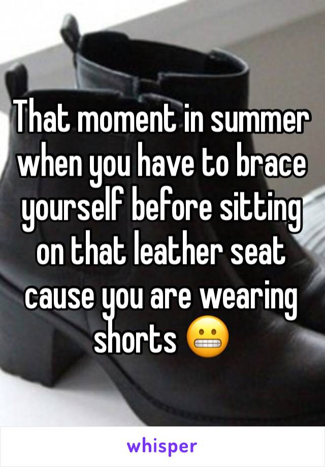 That moment in summer when you have to brace yourself before sitting on that leather seat cause you are wearing shorts 😬