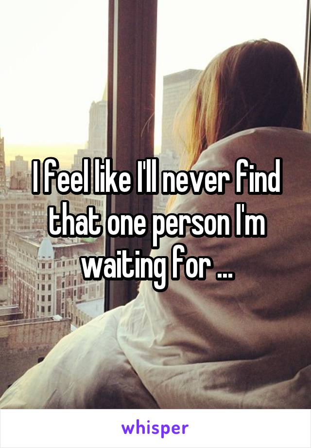 I feel like I'll never find that one person I'm waiting for ...