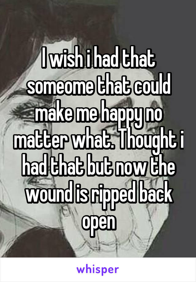 I wish i had that someome that could make me happy no matter what. Thought i had that but now the wound is ripped back open