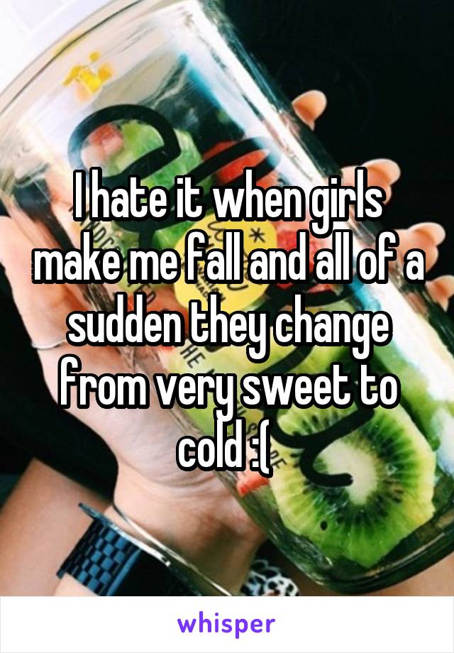 I hate it when girls make me fall and all of a sudden they change from very sweet to cold :( 