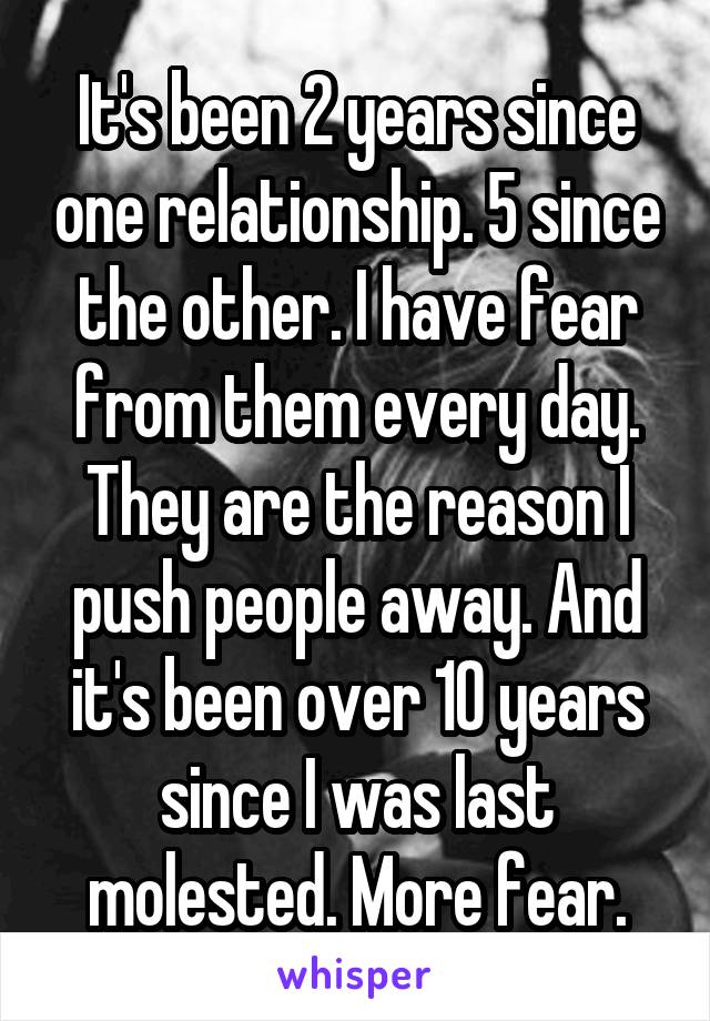 It's been 2 years since one relationship. 5 since the other. I have fear from them every day. They are the reason I push people away. And it's been over 10 years since I was last molested. More fear.