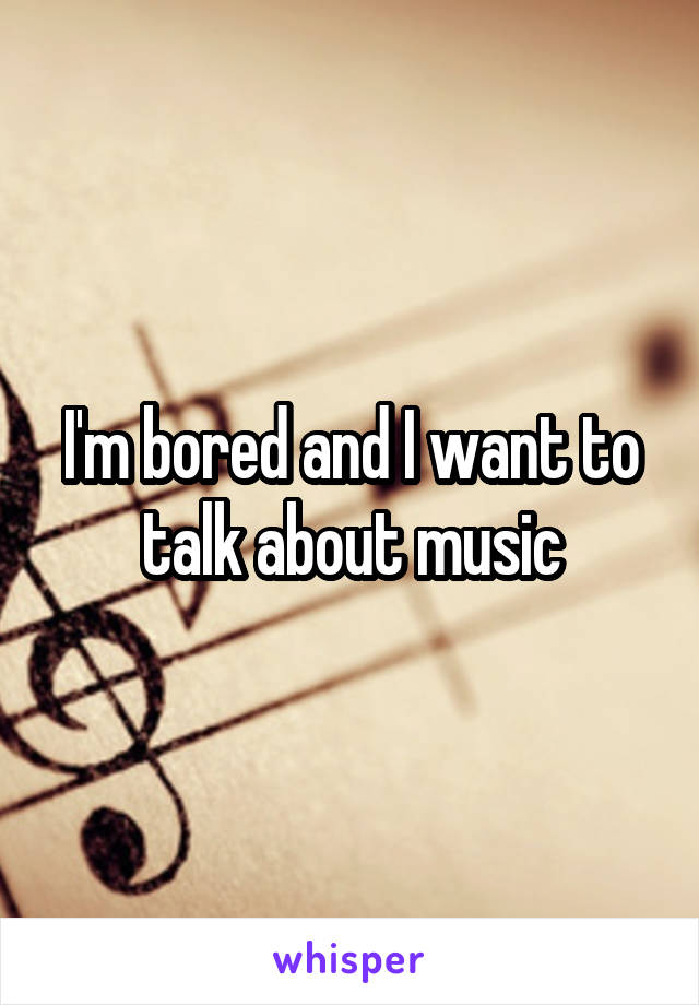 I'm bored and I want to talk about music