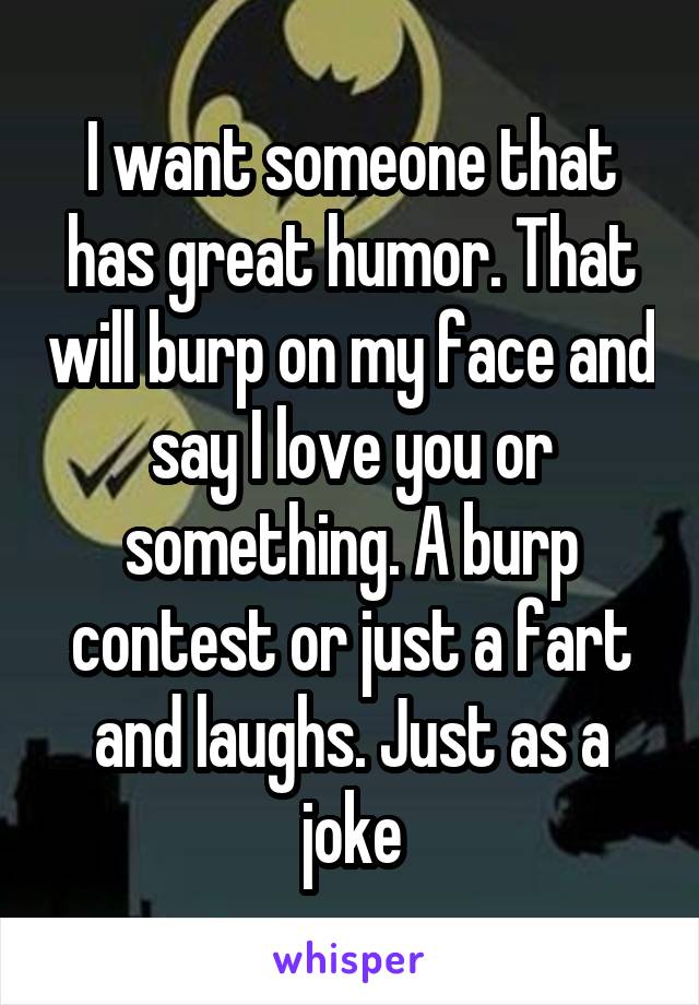 I want someone that has great humor. That will burp on my face and say I love you or something. A burp contest or just a fart and laughs. Just as a joke