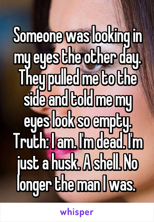 Someone was looking in my eyes the other day. They pulled me to the side and told me my eyes look so empty. Truth: I am. I'm dead. I'm just a husk. A shell. No longer the man I was. 