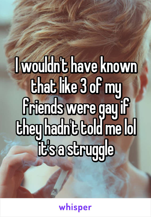 I wouldn't have known that like 3 of my friends were gay if they hadn't told me lol it's a struggle