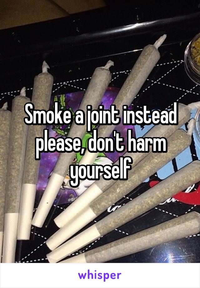 Smoke a joint instead please, don't harm yourself