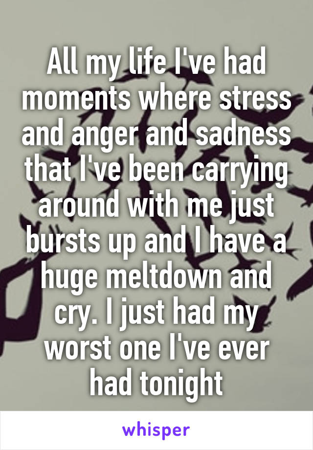 All my life I've had moments where stress and anger and sadness that I've been carrying around with me just bursts up and I have a huge meltdown and cry. I just had my worst one I've ever had tonight