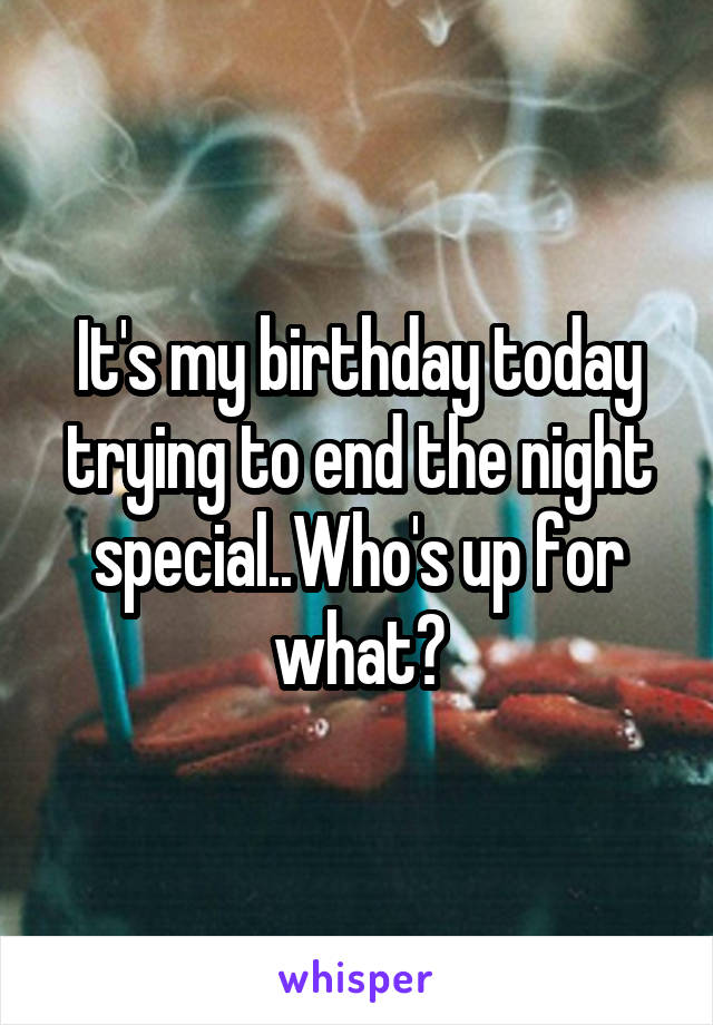 It's my birthday today trying to end the night special..Who's up for what?