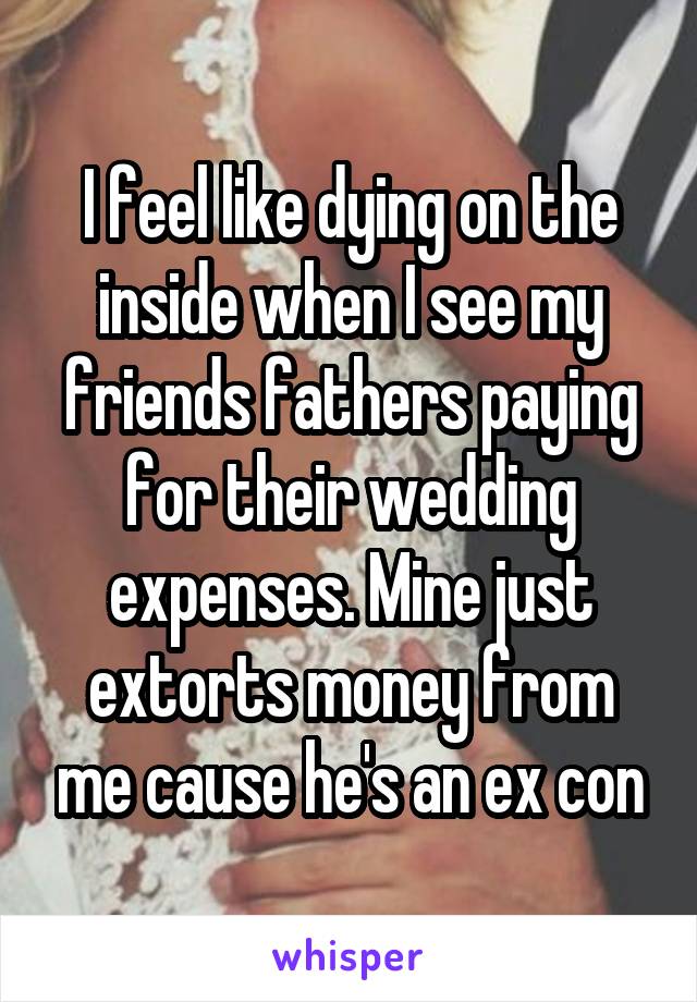 I feel like dying on the inside when I see my friends fathers paying for their wedding expenses. Mine just extorts money from me cause he's an ex con